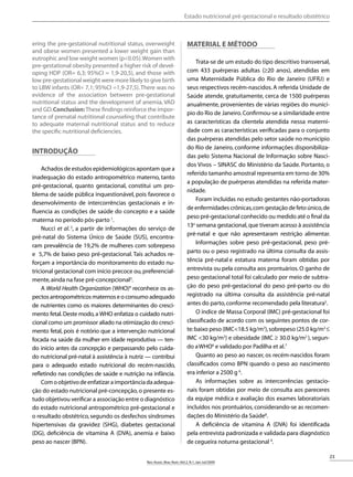 23
Rev.Assoc.Bras.Nutr.:Vol.2,N.1,Jan-Jul/2009
RASBRAN PROVA - PDF-J1 Data: 21/09/2009
Lesões Precoces no Câncer de Mama.Diagnóstico e Conduta
ering the pre-gestational nutritional status, overweight
and obese women presented a lower weight gain than
eutrophic and low weight women (p<0.05).Women with
pre-gestational obesity presented a higher risk of devel-
oping HDP (OR= 6,3; 95%CI = 1,9-20,5), and those with
low pre-gestational weight were more likely to give birth
to LBW infants (OR= 7,1; 95%CI =1,9-27,5).There was no
evidence of the association between pre-gestational
nutritional status and the development of anemia, VAD
and GD.Conclusion:These findings reinforce the impor-
tance of prenatal nutritional counseling that contribute
to adequate maternal nutritional status and to reduce
the specific nutritional deficiencies.
INTRODUÇÃO
Achados de estudos epidemiológicos apontam que a
inadequação do estado antropométrico materno, tanto
pré-gestacional, quanto gestacional, constitui um pro-
blema de saúde pública inquestionável, pois favorece o
desenvolvimento de intercorrências gestacionais e in-
fluencia as condições de saúde do concepto e a saúde
materna no período pós-parto 1
.
Nucci et al.2
, a partir de informações do serviço de
pré-natal do Sistema Único de Saúde (SUS), encontra-
ram prevalência de 19,2% de mulheres com sobrepeso
e 5,7% de baixo peso pré-gestacional. Tais achados re-
forçam a importância do monitoramento do estado nu-
tricional gestacional com início precoce ou,preferencial-
mente,ainda na fase pré-concepcional3
.
A World Health Organization (WHO)4
reconhece os as-
pectosantropométricosmaternoseoconsumoadequado
de nutrientes como os maiores determinantes do cresci-
mento fetal.Deste modo,a WHO enfatiza o cuidado nutri-
cional como um promissor aliado na otimização do cresci-
mento fetal, pois é notório que a intervenção nutricional
focada na saúde da mulher em idade reprodutiva — ten-
do início antes da concepção e perpassando pelo cuida-
do nutricional pré-natal à assistência à nutriz — contribui
para o adequado estado nutricional do recém-nascido,
refletindo nas condições de saúde e nutrição na infância.
Comoobjetivodeenfatizaraimportânciadaadequa-
ção do estado nutricional pré-concepção,o presente es-
tudo objetivou verificar a associação entre o diagnóstico
do estado nutricional antropométrico pré-gestacional e
o resultado obstétrico,segundo os desfechos síndromes
hipertensivas da gravidez (SHG), diabetes gestacional
(DG), deficiência de vitamina A (DVA), anemia e baixo
peso ao nascer (BPN).
Material e método
Trata-se de um estudo do tipo descritivo transversal,
com 433 puérperas adultas (≥20 anos), atendidas em
uma Maternidade Pública do Rio de Janeiro (UFRJ) e
seus respectivos recém-nascidos. A referida Unidade de
Saúde atende, gratuitamente, cerca de 1500 puérperas
anualmente, provenientes de várias regiões do municí-
pio do Rio de Janeiro.Confirmou-se a similaridade entre
as características da clientela atendida nessa materni-
dade com as características verificadas para o conjunto
das puérperas atendidas pelo setor saúde no município
do Rio de Janeiro, conforme informações disponibiliza-
das pelo Sistema Nacional de Informação sobre Nasci-
dos Vivos – SINASC do Ministério da Saúde. Portanto, o
referido tamanho amostral representa em torno de 30%
a população de puérperas atendidas na referida mater-
nidade.
Foram incluídas no estudo gestantes não-portadoras
de enfermidades crônicas,com gestação de feto único,de
peso pré-gestacional conhecido ou medido até o final da
13a
semana gestacional,que tiveram acesso à assistência
pré-natal e que não apresentaram restrição alimentar.
Informações sobre peso pré-gestacional, peso pré-
parto ou o peso registrado na última consulta da assis-
tência pré-natal e estatura materna foram obtidas por
entrevista ou pela consulta aos prontuários.O ganho de
peso gestacional total foi calculado por meio de subtra-
ção do peso pré-gestacional do peso pré-parto ou do
registrado na última consulta da assistência pré-natal
antes do parto,conforme recomendado pela literatura5
.
O índice de Massa Corporal (IMC) pré-gestacional foi
classificado de acordo com os seguintes pontos de cor-
te:baixo peso (IMC<18.5 kg/m2
),sobrepeso (25.0 kg/m2
≤
IMC <30 kg/m2
) e obesidade (IMC ≥ 30.0 kg/m2
), segun-
do aWHO6
e validado por Padilha et al.7
Quanto ao peso ao nascer, os recém-nascidos foram
classificados como BPN quando o peso ao nascimento
era inferior a 2500 g 6
.
As informações sobre as intercorrências gestacio-
nais foram obtidas por meio de consulta aos pareceres
da equipe médica e avaliação dos exames laboratoriais
incluídos nos prontuários, considerando-se as recomen-
dações do Ministério da Saúde8
.
A deficiência de vitamina A (DVA) foi identificada
pela entrevista padronizada e validada para diagnóstico
de cegueira noturna gestacional 9
.
Estado nutricional pré-gestacional e resultado obstétrico
 