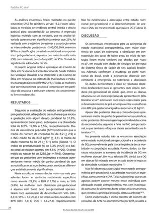 24
Rev.Assoc.Bras.Nutr.:Vol.2,N.1,Jan-Jul/2009
RASBRAN PROVA - PDF-J1 Data: 21/09/2009
Prof.Dr.Jorge Souen
As análises estatísticas foram realizadas no pacote
estatístico SPSS for Windows, versão 13.0. Foram calcu-
ladas as medidas de tendência central (média e desvio
padrão) para caracterização da amostra. A regressão
logística múltipla com as variáveis, que na análise bi-
variada apresentaram significância menor que 25%, foi
realizada com o objetivo de estimar a associação entre
as intercorrências gestacionais - SHG,DG,DVA,anemia e
BPN e a classificação do estado nutricional antropomé-
trico pré-gestacional, expressa por meio da odds ratio
(OR), com intervalo de confiança (IC) de 95%. O nível de
significância adotado foi de 5%.
O projeto original obteve aprovação do Comitê de
Ética em Pesquisa da Escola Nacional de Saúde Pública
da Fundação Oswaldo Cruz (FIOCRUZ) e do Comitê de
Ética em Pesquisa do Instituto de Puericultura e Pedia-
tria Martagão Gesteira (IPPMG/UFRJ).Todas as mulheres
que constituíram esta casuística concordaram em parti-
cipar da pesquisa e assinaram o termo de consentimen-
to livre e esclarecido.
Resultados
Segundo a avaliação do estado antropométrico
pré-gestacional, a freqüência de mulheres que iniciou
a gestação com algum desvio ponderal foi 31,6%,
apresentando baixo peso, sobrepeso e a obesidade
total de 6,2%, 19,9% e 5,5%, respectivamente. Da-
dos da assistência pré-natal (APN) indicaram que a
média do número de consultas foi de 8,2 (+ 2,9) e
o IMC médio foi de 23,2 kg/m2
(+ 3,8). A média de
idade materna foi de 27 (+ 5,1) anos (Tabela 1). O
índice de prematuridade foi de 6,3% (n=27) e o bai-
xo peso ao nascer ocorreu em 4,6% (n=20). O peso
médio ao nascer foi de 3285,2g (+479,6). Observou-
se que as gestantes com sobrepeso e obesas apre-
sentaram menor média de ganho ponderal do que
as eutróficas e as com baixo peso, sendo as diferen-
ças estatisticamente significativas.
Neste estudo, as intercorrências maternas mais pre-
valentes foram as carências nutricionais específicas
como anemia (22,9%) e DVA (12,7%) e mais, as SHG
(5,8%). As mulheres com obesidade pré-gestacional
e aquelas com baixo peso pré-gestacional apresen-
taram risco aumentado de desenvolverem SHG (OR=
6,3; IC 95% = 1,9-20,5) e de terem recém-nascidos com
BPN (OR= 7,1; IC 95% = 1,8-27,4), respectivamente.
Não foi evidenciada a associação entre estado nutri-
cional pré-gestacional e o desenvolvimento de ane-
mia e DVA, do mesmo modo que para o DG (Tabela 2).
Discussão
Os percentuais encontrados para as categorias do
estado nutricional antropométrico, com maior ocor-
rência de casos de sobrepeso e obesidade em con-
traposição aos casos de baixo peso, ao início da ges-
tação, foram muito similares aos obtidos por Nucci
et al.3
, em estudo com dados de serviços de pré-natal
do Sistema Único de Saúde de seis capitais brasilei-
ras. Ademais, confirmam a mudança do perfil nutri-
cional do Brasil, onde a desnutrição decresce con-
comitante à emergência do sobrepeso e obesidade.
Os dados demonstram o risco de resultado obsté-
trico desfavorável para as gestantes com desvio pon-
deral pré-gestacional de modo que, entre as obesas,
observou-se um risco expressivo de apresentarem SHG.
Bondnar et al10
estimaram risco cinco vezes maior para
o desenvolvimento de pré-eclampsia entre as mulheres
com IMC pré-gestacional igual ou superior a 35 Kg/m2
.
Apesar das gestantes obesas e com sobrepeso apre-
sentarem média de ganho de peso inferior às eutróficas,
estas gestantes obtiveram ganho ponderal médio acima
do recomendado, segundo a faixa de IMC pré-gestacio-
nal, o que também reforça os dados encontrados na li-
teratura 11,12
.
No presente estudo, não se encontrou associação
entre estado nutricional pré-gestacional e a ocorrência
de DG, provavelmente pela baixa freqüência desta mor-
bidade na população estudada. Porém, dados da lite-
ratura relacionam o aumento da incidência de DG em
mulheres obesas2
. Um risco relativo (RR) de 6,6 para DG
em obesas foi relatado em um estudo sobre o impacto
da obesidade na idade reprodutiva 13
.
Não foi observada associação entre estado antropo-
métrico pré-gestacional e as carências nutricionais espe-
cíficas como anemia e DVA.Tal achado reforça que esses
agravos podem ocorrer mesmo entre indivíduos com
adequado estado antropométrico, mas com inadequa-
do consumo de alimentos fonte desses micronutrientes,
que constitui a principal etiologia dessas carências14,15
.
Como evidenciado, o efeito protetor do número de
consultas da APN no acometimento por DVA, ressalta a
Padilha PC et al
 