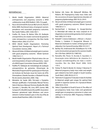 27
Rev.Assoc.Bras.Nutr.:Vol.2,N.1,Jan-Jul/2009
RASBRAN PROVA - PDF-J1 Data: 21/09/2009
Referências
World Health Organization (WHO).1.	 Maternal
anthropometry and pregnancy outcome a WHO
collaborative study.WHO Bulletin 1995; 73 (suppl).
NucciLB,SchimidtMI,DuncanBB,FuchsSC,FleckET,2.	
Britto MMS. Nutritional status of pregnant women:
prevalence and associated pregnancy outcomes.
Rev Saúde Pública.2001; 35(6):502-7.
Coelho KS, Souza AI, Batista Filho M. Avaliação3.	
antropométrica do estado nutricional da gestante:
visão retrospectiva e prospectiva. Rev Bras Saúde
Matern Infant.2002; 2(1):57-61.
WHO (World Health Organization).4.	 Promoting
Optimal Fetal Development- Report of a Technical
Consultation.Geneva,2006.
AbramsB,ParkerJD.Maternalweightgaininwomen5.	
with good pregnancy outcome. Obstet Gynecol.
1990;7 6(1):1-7.
World Health Organization. Physical status: the use6.	
and interpretation of report anthropometry - report
of a WHO Expert Committee.Geneva:WHO; 1995.
Padilha PC.Validação de metodologia de avaliação7.	
antropométrica de gestantes. [Dissertação de
Mestrado].ProgramadePós-graduaçãoemNutrição
do Instituto de Nutrição Josué de Castro da UFRJ.
Orientadores: Cláudia Saunders e Elizabeth Accioly.
Rio de Janeiro,dezembro,2006.150p.
Ministério da Saúde (MS). Pré-natal e Puerpério.8.	
Atenção qualificada e humanizada. Manual Técnico.
Série A.Normas e ManuaisTécnicos.Brasília:MS,2006.
Saunders C, Ramalho RA, Lima APPT, Gomes MM,9.	
CamposLFC,SilvaBAS,SoaresAG,LealMC.Association
between gestational night blindness and serum
retinol in mother/newborn pairs in the city of Rio de
Janeiro,Brazil.Nutrition.2005;21(4):456-61.
Bodnar LM, Catov JM, Klebanoff MA,Ness RB,10.	
Roberts JM. Prepregnancy body mass index and
the occurrence of severe hypertensive disorders of
pregnancy.Epidemiology 2007;18 (2):234-9.
AbramsB,ParkerJD.Maternalweightgaininwomen11.	
with good pregnancy outcome. Obstet Gynecol.
1990;76(1):1-7.
Rached-Paoli I, Henríquez G, Azuaje-Sânchez12.	
A. Efetividad del indice de masa corporal en el
diagnósticonutricionaldegestantes.ArchLatinoam
Nutr.2005; 55 (1):42-6.
Radaelli T, Uvena-Celebrezze J, Minium J, Huston-13.	
Presley L, Catalano P, Hauguel-de Mouzon S.
Maternal interleukin-6: marker of fetal growth and
adiposity.J Soc Gynecol Investig.2006;13(1):53-7.
Bartley KA, Underwood BA, Deckelbaum RJ. A life14.	
cycle micronutrient perspective for womens health.
Am J Clin Nutr.2005;81(5):1188S-93S.
Ramalho RA; Flores H; Accioly E; Saunders C.15.	
Associação entre deficiência de vitamina A e
situação sociodemográfica de mães e recém-
nascidos. Rev Ass Med. Brasil 2006; 52(3):
170-5.
Hulsey TC, Neal D, Bondo SC, Hulsey T, Newman R.16.	
Maternal pregnancy body mass index and weight
gain related to low birth weight in South Carolina.
South Med J.2005; 98 (4):411-5.
Takimoto H,SugiyamaT,Fukuoka H,Kato N,Yoshiike17.	
N. Maternal weight gain ranges for optimal fetal
growth in Japanese women. Int J Gynaecol Obstet.
2006; 92(3):272-8.
Yekta Z, Ayatollahi H, Porali R, Farzin A.The effect of18.	
pre-pregnancy body mass index and gestational
weight gain on pregnancy outcomes in urban care
settings in Urmia-Iran. BMC Pregnancy Childbirth.
2006; 20:6-15.
Estado nutricional pré-gestacional e resultado obstétrico
 