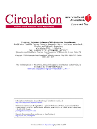 ISSN: 1524-4539
Copyright © 2006 American Heart Association. All rights reserved. Print ISSN: 0009-7322. Online
72514
Circulation is published by the American Heart Association. 7272 Greenville Avenue, Dallas, TX
DOI: 10.1161/CIRCULATIONAHA.105.589655
2006;113;517-524Circulation
Economy and Michael J. Landzberg
Paul Khairy, David W. Ouyang, Susan M. Fernandes, Aviva Lee-Parritz, Katherine E.
Pregnancy Outcomes in Women With Congenital Heart Disease
http://circ.ahajournals.org/cgi/content/full/113/4/517
located on the World Wide Web at:
The online version of this article, along with updated information and services, is
http://www.lww.com/reprints
Reprints: Information about reprints can be found online at
journalpermissions@lww.com
410-528-8550. E-mail:
Fax:Kluwer Health, 351 West Camden Street, Baltimore, MD 21202-2436. Phone: 410-528-4050.
Permissions: Permissions & Rights Desk, Lippincott Williams & Wilkins, a division of Wolters
http://circ.ahajournals.org/subscriptions/
Subscriptions: Information about subscribing to Circulation is online at
by on July 13, 2008circ.ahajournals.orgDownloaded from
 