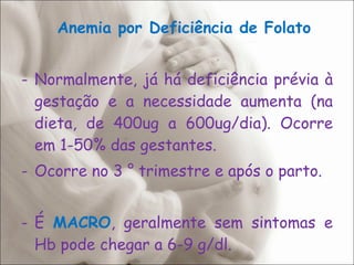 Anemia por Deficiência de Folato Normalmente, já há deficiência prévia à gestação e a necessidade aumenta (na dieta, de 400ug a 600ug/dia). Ocorre em 1-50% das gestantes. Ocorre no 3 ° trimestre e após o parto. É  MACRO , geralmente sem sintomas e Hb pode chegar a 6-9 g/dl. 
