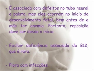 É associada com defeitos no tubo neural e palato, mas eles ocorrem no início do desenvolvimento fetal, bem antes de a mãe ter anemia. Portanto, reposição deve ser desde o início. Excluir deficiência associada de B12, que é rara.  Piora com infecções. 