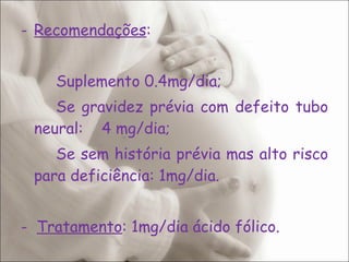 Recomendações : Suplemento 0.4mg/dia; Se gravidez prévia com defeito tubo neural:  4 mg/dia; Se sem história prévia mas alto risco para deficiência: 1mg/dia. -  Tratamento : 1mg/dia ácido fólico. 