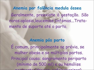   Anemia por falência medula óssea   Geralmente, preexiste à gestação. São raras:aplasia,leucemias,linfomas...Trata-mento de suporte até o parto. Anemia pós parto É comum, principalmente se prévia, se mulher obesa e se múltiplos partos. Principal causa: sangramento periparto (mínimo de 500 ml) e ou hemólise periparto (drogas: cefalosporinas). 