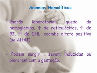 Anemias Hemolíticas Padrão laboratorial: queda da hemoglobina,  ↑  de reticulócitos,   ↑  de BI,  ↑  de DHL, coombs direto positivo (se AHAI) - Podem surgir , serem induzidas ou piorarem com a gestação. 