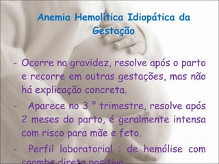 Anemia Hemolítica Idiopática da Gestação Ocorre na gravidez, resolve após o parto e recorre em outras gestações, mas não há explicação concreta. -  Aparece no 3 ° trimestre, resolve após 2 meses do parto, é geralmente intensa com risco para mãe e feto. -  Perfil laboratorial : de hemólise com coombs direto positivo. 