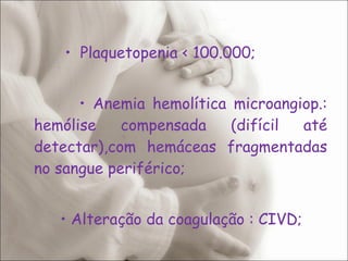   •  Plaquetopenia < 100.000;   •  Anemia hemolítica microangiop.: hemólise compensada (difícil até detectar),com hemáceas fragmentadas no sangue periférico;  •  Alteração da coagulação : CIVD;  •  Aumento de enzimas hepáticas. 