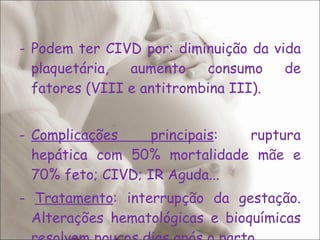 Podem ter CIVD por: diminuição da vida plaquetária, aumento consumo de fatores (VIII e antitrombina III). Complicações principais : ruptura hepática com 50% mortalidade mãe e 70% feto; CIVD; IR Aguda... -  Tratamento : interrupção da gestação. Alterações hematológicas e bioquímicas resolvem poucos dias após o parto. 