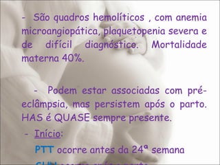-  São quadros hemolíticos , com anemia microangiopática, plaquetopenia severa e de difícil diagnóstico. Mortalidade materna 40%. -  Podem estar associadas com pré-eclâmpsia, mas persistem após o parto. HAS é QUASE sempre presente.   -  Início : PTT  ocorre antes da 24ª semana SHU  ocorre após o parto 