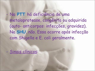 Na  PTT  há deficiência de uma metaloprotease, congênita ou adquirida (auto- anticorpos: infecções, gravidez). Na  SHU , não. Essa ocorre após infecção com Shigella e E. coli geralmente. Sinais clínicos : 