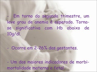 Em torno do segundo trimestre, um leve grau de anemia é esperado. Torna-se significativa com Hb abaixo de 10g/dl. Ocorre em 2-26% das gestantes. - Um dos maiores indicadores de morbi-mortalidade materna e fetal. 