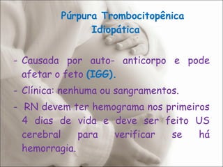 Púrpura Trombocitopênica Idiopática Causada por auto- anticorpo e pode afetar o feto  (IGG). Clínica: nenhuma ou sangramentos. -  RN devem ter hemograma nos primeiros 4 dias de vida e deve ser feito US cerebral para verificar se há hemorragia. 