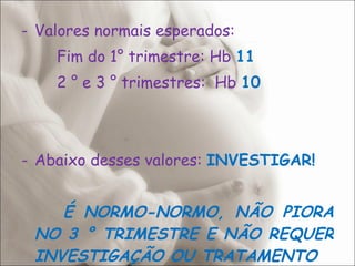 Valores normais esperados: Fim do 1° trimestre: Hb  11 2 ° e 3 ° trimestres:  Hb  10 Abaixo desses valores:  INVESTIGAR! É NORMO-NORMO, NÃO PIORA NO 3 ° TRIMESTRE E NÃO REQUER INVESTIGAÇÃO OU TRATAMENTO 