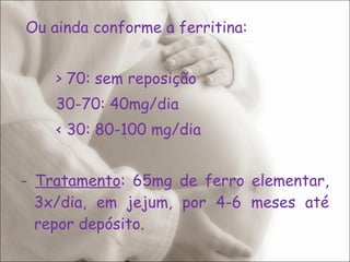 Ou ainda conforme a ferritina: > 70: sem reposição 30-70: 40mg/dia < 30: 80-100 mg/dia -  Tratamento : 65mg de ferro elementar, 3x/dia, em jejum, por 4-6 meses até repor depósito. 
