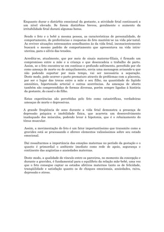 Enquanto durar o distúrbio emocional da gestante, a atividade fetal continuará a
um nível elevado. Se forem distúrbios breves, geralmente o aumento da
irritabilidade fetal durará algumas horas.

Sendo o feto e o bebê a mesma pessoa, as características de personalidade, de
comportamento, de preferências e respostas do feto mantêm-se na vida pós-natal.
Ao reviver situações estressantes semelhantes às da vida fetal, inconscientemente
buscará o mesmo padrão de comportamento que apresentava na vida intra-
uterina, para o alívio das tensões.

Acredita-se, atualmente, que por meio de sinais materno-filiais, é firmado um
compromisso entre a mãe e a criança e que desencadeia o trabalho de parto.
Assim, se o feto encontra-se em contínuo e profundo sofrimento, percebido por ele
como ameaça de morte ou de aniquilamento, envia uma mensagem avisando-a que
não podendo suportar por mais tempo, vai ser necessária a separação.
Deste modo, pode ocorrer o parto prematuro através de problemas com a placenta,
por ser o lugar das trocas entre a mãe e seu filho, na quantidade do líqüido
amniótico, hipertensão arterial e outras ocorrências. As ameaças de aborto
também são compreendidas de formas diversas, porém sempre ligadas à história
da gestante, do casal e do filho.

Estas experiências são percebidas pelo feto como catastróficas, verdadeiras
ameaças de morte e depressivas.

A grande freqüência de sono durante a vida fetal demonstra a presença de
depressão psíquica e imobilidade física, que acarreta um desenvolvimento
inadequado dos músculos, podendo levar à hipotonia, que é o rebaixamento do
tônus muscular.

Assim, a movimentação do feto é um fator importantíssimo que transmite como a
gravidez está se processando e oferece elementos valiosíssimos sobre seu estado
emocional.

Daí ressaltarmos a importância das emoções maternas no período da gestação e o
quanto é primordial o ambiente imediato como rede de apoio, segurança e
continente das angústias e ansiedades maternas.

Deste modo, a qualidade do vínculo entre os parceiros, no momento da concepção e
durante a gravidez, é fundamental para o equilíbrio da relação mãe-bebê, uma vez
que o feto consegue captar os estados afetivos maternos tanto os de felicidade,
tranqüilidade e satisfação quanto os de choques emocionais, ansiedades, raiva,
depressão e stress.
 