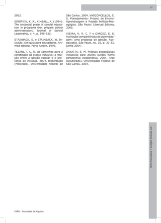 17



2002.                                     São Carlos. 2004. VASCONCELLOS, C.
                                          S. Planejamento: Projeto de Ensino-
SIROTNIK, K. A., KIMBALL, K. (1994).      Aprendizagem e Projeto Político-Ped-
The unspecial place of special educa-     agógico. São Paulo: Libertad Editora,
tion in programs that prepare school      2005.
administrators. Journal of School
Leadership, v. 4, p. 598-630.             VIEIRA, K. R. C. F e GARCEZ, E. S.
                                          Avaliação compartilhada da aprendiza-
STAINBACK, S. e STAINBACK, W. In-         gem: uma proposta de gestão. Abc-
clusão: Um guia para educadores. Art-     educatio. São Paulo, no. 35, p. 30-33,
med editora, Porto Alegre, 1999.          junho 2004.

TEZANI, T. C. R. Os caminhos para a       ZANATTA, E. M. Práticas pedagógicas
construção da escola inclusiva: a rela-   inclusivas para alunos surdos numa
ção entre a gestão escolar e o pro-       perspectiva colaborativa. 2004. Tese
cesso de inclusão. 2004. Dissertação      (Doutorado). Universidade Federal de
(Mestrado). Universidade Federal de       São Carlos. 2004.




                                                                                   Tema Destaque / Subject Stands out




FAAG - Faculdade de Agudos
 