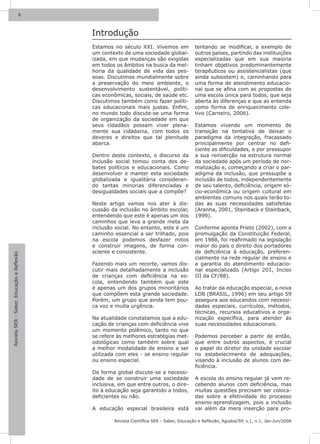 8



                                           Introdução
                                           Estamos no século XXI. Vivemos em              tentando se modificar, a exemplo de
                                           um contexto de uma sociedade global-           outros países, partindo das instituições
                                           izada, em que mudanças são exigidas            especializadas que em sua maioria
                                           em todos os âmbitos na busca da mel-           tinham objetivos predominantemente
                                           horia da qualidade de vida das pes-            terapêuticos ou assistencialistas (que
                                           soas. Discutimos mundialmente sobre            ainda subsistem) e, caminhando para
                                           a preservação do meio ambiente, o              uma forma de atendimento educacio-
                                           desenvolvimento sustentável, políti-           nal que se afina com as propostas de
                                           cas econômicas, sociais, de saúde etc.         uma escola única para todos, que seja
                                           Discutimos também como fazer políti-           aberta às diferenças e que as entenda
                                           cas educacionais mais justas. Enfim,           como forma de enriquecimento cole-
                                           no mundo todo discute-se uma forma             tivo (Carneiro, 2006).
                                           de organização da sociedade em que
                                           seus cidadãos possam viver plena-              Estamos vivendo um momento de
                                           mente sua cidadania, com todos os              transição na tentativa de deixar o
                                           deveres e direitos que tal plenitude           paradigma da integração, fracassado
                                           abarca.                                        principalmente por centrar no defi-
                                                                                          ciente as dificuldades, e por pressupor
                                           Dentro deste contexto, o discurso da           a sua reinserção na estrutura normal
                                           inclusão social tomou conta dos de-            da sociedade após um período de nor-
                                           bates políticos e educacionais. Como           malização e, começando a criar o par-
                                           desenvolver e manter esta sociedade            adigma da inclusão, que pressupõe a
                                           globalizada e igualitária consideran-          inclusão de todos, independentemente
                                           do tantas minorias diferenciadas e             de seu talento, deficiência, origem só-
                                           desigualdades sociais que a compõe?            cio-econômica ou origem cultural em
                                                                                          ambientes comuns nos quais terão to-
                                           Neste artigo vamos nos ater à dis-             das as suas necessidades satisfeitas
                                           cussão da inclusão no âmbito escolar,          (Aranha, 2001, Stainback e Stainback,
                                           entendendo que este é apenas um dos            1999).
                                           caminhos que leva a grande meta da
                                           inclusão social. No entanto, este é um         Conforme aponta Prieto (2002), com a
                                           caminho essencial a ser trilhado, pois         promulgação da Constituição Federal,
                                           na escola podemos desfazer mitos               em 1988, foi reafirmado na legislação
                                           e construir imagens, de forma con-             maior do país o direito dos portadores
                                           sciente e consistente.                         de deficiência à educação, preferen-
Revista SER - Saber, Educação e Reflexão




                                                                                          cialmente na rede regular de ensino e
                                           Fazendo mais um recorte, vamos dis-            a garantia do atendimento educacio-
                                           cutir mais detalhadamente a inclusão           nal especializado (Artigo 201, Inciso
                                           de crianças com deficiência na es-             III da CF/88).
                                           cola, entendendo também que este
                                           é apenas um dos grupos minoritários            Ao tratar da educação especial, a nova
                                           que compõem esta grande sociedade.             LDB (BRASIL, 1996) em seu artigo 59
                                           Porém, um grupo que ainda tem pou-             assegura aos educandos com necessi-
                                           ca voz e muita urgência.                       dades especiais, currículos, métodos,
                                                                                          técnicas, recursos educativos e orga-
                                           Na atualidade constatamos que a edu-           nização específica, para atender às
                                           cação de crianças com deficiência vive         suas necessidades educacionais.
                                           um momento polêmico, tanto no que
                                           se refere às melhores estratégias met-         Podemos perceber a partir de então,
                                           odológicas como também sobre qual              que entre outros aspectos, é crucial
                                           a melhor modalidade de ensino a ser            o papel do diretor da unidade escolar
                                           utilizada com eles - se ensino regular         no estabelecimento de adequações,
                                           ou ensino especial.                            visando à inclusão de alunos com de-
                                                                                          ficiência.
                                           De forma global discute-se a necessi-
                                           dade de se construir uma sociedade             A escola do ensino regular já vem re-
                                           inclusiva, em que entre outros, o dire-        cebendo alunos com deficiência, mas
                                           ito à educação seja garantido a todos,         muitas questões precisam ser coloca-
                                           deficientes ou não.                            das sobre a efetividade do processo
                                                                                          ensino-aprendizagem, pois a inclusão
                                           A educação especial brasileira está            vai além da mera inserção para pro-

                                                   Revista Científica SER - Saber, Educação e Reflexão, Agudos/SP, v.1, n.1, Jan-Jun/2008
 