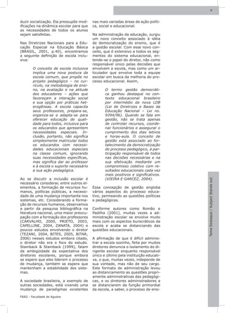 9



duzir socialização. Ela pressupõe mod-    nas mais variadas áreas de ação políti-
ificações na dinâmica escolar para que    ca, social e educacional.
as necessidades de todos os alunos
sejam satisfeitas.                        Na administração da educação, surgiu
                                          um novo conceito associado à idéia
Nas Diretrizes Nacionais para a Edu-      de democratização do ensino, que é
cação Especial na Educação Básica         a gestão escolar. Com esse novo con-
(BRASIL, 2001, p.40), encontramos         ceito, que é extensivo a todos os seg-
a seguinte definição de escola inclu-     mentos do sistema educacional, en-
siva:                                     tende-se o papel do diretor, não como
                                          responsável único pelas decisões que
        O conceito de escola inclusiva    envolvem a escola, mas como um ar-
        implica uma nova postura da       ticulador que envolve toda a equipe
        escola comum, que propõe no       escolar em busca da melhoria do pro-
        projeto pedagógico – no cur-      cesso educacional. Assim,
        rículo, na metodologia de ensi-
        no, na avaliação e na atitude            O termo gestão democráti-
        dos educadores – ações que               ca ganhou destaque no con-
        favoreçam a interação social             texto educacional brasileiro
        e sua opção por práticas het-            por intermédio da nova LDB
        erogêneas. A escola capacita             (Lei de Diretrizes e Bases da
        seus professores, prepara-se,            Educação Nacional – Lei no.
        organiza-se e adapta-se para             9394/96). Quando se fala em
        oferecer educação de quali-              gestão, não se trata apenas
        dade para todos, inclusive para          de controlar recursos, coorde-
        os educandos que apresentem              nar funcionários e assegurar o
        necessidades especiais. In-              cumprimento dos dias letivos
        clusão, portanto, não significa          e horas-aula. O conceito de
        simplesmente matricular todos            gestão está associado ao for-
        os educandos com necessi-                talecimento da democratização
        dades educacionais especiais             do processo pedagógico, à par-
        na classe comum, ignorando               ticipação responsável de todos
        suas necessidades específicas,           nas decisões necessárias e na
        mas significa dar ao professor           sua efetivação mediante um
        e à escola o suporte necessário          compromisso coletivo com re-
        a sua ação pedagógica.                   sultados educacionais cada vez
                                                 mais positivos e significativos.
Ao se discutir a inclusão escolar é              (VIEIRA E GARCEZ, 2004).




                                                                                     Tema Destaque / Subject Stands out
necessário considerar, entre outros el-
ementos, a formação de recursos hu-       Essa concepção de gestão engloba
manos, políticas públicas, a necessi-     vários aspectos do processo educa-
dade de uma mudança importante nos        tivo, permeando as questões políticas
sistemas, etc. Considerando a forma-      e pedagógicas.
ção de recursos humanos, observamos
a partir da pesquisa bibliográfica na     Conforme autores como Romão e
literatura nacional, uma maior preocu-    Padilha (2001), muitas vezes a ad-
pação com a formação dos professores      ministração escolar se envolve muito
(CARVALHO, 2000, PRIETO, 2003,            mais com os aspectos burocráticos da
CAPELLINE, 2004, ZANATA, 2004) e          escola e acaba se distanciando das
poucos estudos envolvendo o diretor       questões educacionais.
(TEZANI, 2004, BITES, 2005, BITAR,
2006) nesses estudos embora citado,       A afirmação de que é difícil adminis-
o diretor não era o foco do estudo.       trar a escola sozinho, feita por muitos
Stainback & Stainback (1999), falam       diretores denuncia o isolamento do di-
da ambigüidade da expectativa dos         rigente escolar enquanto responsável
diretores escolares, porque embora        único e último pela instituição educati-
se espere que eles liderem o processo     va, o que, muitas vezes, independe de
de mudança, também se espera que          sua vontade, mas não de seu cargo.
mantenham a estabilidade dos siste-       Este formato de administração levou
mas.                                      ao distanciamento as questões propri-
                                          amente administrativas das pedagógi-
A sociedade brasileira, a exemplo de      cas, e os diretores administradores a
outras sociedades, está vivendo uma       se distanciarem da função primordial
mudança de paradigmas existentes          da escola, a saber, o processo de ensi-

FAAG - Faculdade de Agudos
 