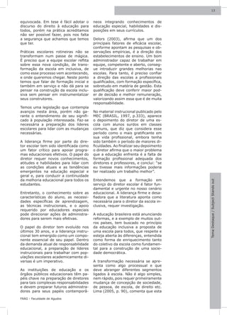 13



equivocada. Em tese é fácil adotar o     neos integrando conhecimentos de
discurso do direito à educação para      educação especial, habilidades e dis-
todos, porém na prática acreditamos      posições em seus currículos.
não ser possível fazer, pois nos falta
a segurança que achamos que temos        Delors (2003), afirma que um dos
que ter.                                 principais fatores de eficácia escolar,
                                         conforme apontam as pesquisas e ob-
Práticas escolares rotineiras não se     servações empíricas, é a direção dos
transformam num passe de mágica.         estabelecimentos de ensino. Um bom
É preciso que a equipe escolar reflita   administrador capaz de trabalhar em
sobre essa nova condição, de trans-      equipe, competente e aberto, conseg-
formação da escola em inclusiva, de      ue introduzir grandes melhorias nas
como esse processo vem acontecendo,      escolas. Para tanto, é preciso confiar
e onde queremos chegar. Neste ponto      a direção das escolas a profissionais
temos que falar de formação inicial e    qualificados, com formação específica,
também em serviço e não dá para se       sobretudo em matéria de gestão. Esta
pensar na construção da escola inclu-    qualificação deve conferir maior pod-
siva sem pensar em instrumentalizar      er de decisão e melhor remuneração,
seus construtores.                       valorizando assim essa que é de muita
                                         responsabilidade.
Temos uma legislação que contempla
avanços nesta área, porém não ga-        No material instrucional publicado pelo
rante o entendimento de seu signifi-     MEC (BRASIL, 1997, p.333), aparece
cado à população interessada. Faz-se     o depoimento do diretor de uma es-
necessária a preparação dos líderes      cola com alunos surdos em classes
escolares para lidar com as mudanças     comuns, que diz que considera esse
necessárias.                             período como o mais gratificante em
                                         sua vida profissional, embora tenha
A liderança firme por parte do dire-     sido também o período de maiores di-
tor escolar tem sido identificada como   ficuldades. Ao finalizar seu depoimento
um fator crítico para apoiar progra-     o diretor afirma que o maior problema
mas educacionais efetivos. O papel do    que a educação enfrenta é a falta de
diretor requer novos conhecimentos,      formação profissional adequada dos
atitudes e habilidades para lidar com    diretores e professores, e conclui: “se
as condições atuais e as tendências      eu tivesse mais informações poderia
emergentes na educação especial e        ter realizado um trabalho melhor”.
geral e, para conduzir a continuidade
da melhoria educacional para todos os    Entendemos que a formação em




                                                                                   Tema Destaque / Subject Stands out
estudantes.                              serviço do diretor escolar é fator fun-
                                         damental e urgente no nosso cenário
Entretanto, o conhecimento sobre as      educacional. A liderança firme e desa-
características do aluno, as necessi-    fiadora que a literatura aponta como
dades específicas de aprendizagem,       necessária para o diretor da escola in-
as técnicas instrucionais, e o apoio     clusiva, requer investigação.
requerido por educadores especiais
pode direcionar ações de administra-     A educação brasileira está anunciando
dores para serem mais efetivas.          reformas, e a exemplo de muitos out-
                                         ros países, tem buscado no princípio
O papel do diretor tem evoluído nos      da educação inclusiva a proposta de
últimos 30 anos, e a liderança instru-   uma escola para todos, que respeite e
cional tem emergido como um compo-       esteja aberta às diferenças, entendida
nente essencial de seu papel. Dentro     como forma de enriquecimento tanto
da demanda atual de responsabilidade     do coletivo da escola como fundamen-
educacional, a preparação de líderes     tal para a construção de uma socie-
instrucionais para trabalhar com pop-    dade democrática.
ulações escolares academicamente di-
versas é um imperativo.                  A transformação necessária se apre-
                                         senta como algo processual e que
As instituições de educação e os         deve abranger diferentes segmentos
órgãos públicos educacionais têm pa-     ligados à escola. Não é algo simples,
péis chave na preparação de diretores    nem rápido, pois requer primeiramente
para tais complexas responsabilidades    mudança de concepção de sociedade,
e devem preparar futuros administra-     de pessoa, de escola, de direito etc.
dores para seus papéis contemporâ-       Lima (2005, p. 90), comenta que esta

FAAG - Faculdade de Agudos
 