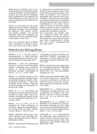 15



Observamos, no entanto, que o cum-         la. Apesar de um recente discurso de
primento de tais metas está muito além     escola inclusiva, aberta a todos, sejam
da nossa realidade. Uma sociedade ig-      quais forem suas características, o que
ualitária tem que garantir eqüidade,       temos na verdade é uma escola de-
pois a igualdade tem que aparecer nas      spreparada para assumir essa trans-
oportunidades de acesso, mesmo que         formação, a começar pela sua gestão.
para isto tenhamos que diferenciar os      A nós parece evidente que a construção
caminhos.                                  da escola inclusiva tem que investir na
                                           consolidação de uma outra cultura,
Discutir a construção de uma socie-        capaz de incutir na clientela escolar,
dade inclusiva, que aceita e respeita as   desde a mais tenra idade, a aceitação
diferenças, abrange uma enormidade         e valorização da pessoa humana, in-
de aspectos, nem sempre visíveis,          dependente de qualquer diferença.
nem sempre sentidos, nem sempre            Essa construção, não simples, deve
desejados, pois temos arraigada uma        ser o objetivo primeiro das institu-
cultura que valoriza a competitividade,    ições escolares na busca da melhoria
a dominação, o mais forte.                 da qualidade de ensino-aprendizagem
                                           para todos, transformando a escola
Como um segmento desta sociedade           para que cumpra verdadeiramente
está a escola que se obriga a repro-       seu papel social.
duzir esta cultura, de forma a mantê-


Referências Bibliográficas
ARANHA, M. S. F. Inclusão Social e         a Integração da Pessoa Portadora de
Municipalização. In: Novas Diretrizes      Deficiência (CORDE). Declaração de
da Educação especial. São Paulo: Sec-      Salamanca e Linha de Ação sobre Ne-
retaria Estadual de Educação, 2001.        cessidades Educativas Especiais. Bra-
                                           sília, 1994.
BARROSO, J. Para uma abordagem
teórica da reforma da administração        BRASIL. Secretaria de Educação Espe-
escolar: a distinção entre direcção e      cial- Deficiência Auditiva/ organizado
gestão. In: Revista Portuguesa de          por Giuseppe Rinaldi et al. – Brasília:
Educação. Portugal: Universidade do        SEESP, 1997. V.II. – (Série Atualidades
Minho, v. 8, n.1, p. 33-56, 1995           Pedagógicas; n.4).

BITAR, J. A. Inclusão Escolar na Per-      BRASIL. Secretaria de Educação Espe-




                                                                                      Tema Destaque / Subject Stands out
spectiva de Gestores e Professores em      cial. Projeto Escola Viva - Garantindo
uma Diretoria Regional Paulista. 2006.     o acesso e permanência de todos os
Dissertação (Mestrado) - Centro Uni-       alunos na escola- Alunos com necessi-
versitário Moura Lacerda, Programa         dades educacionais especiais. Brasília,
de Pós-Graduação em Educação, Ri-          c327, 2000.
beirão Preto. 2006.
                                           BOSCARDIN, M. L. Transforming Ad-
BITES, M. F. S. C. Participação dos        ministration to Support Science in the
professores na política educacional de     Schoolhouse for Students with Dis-
inclusão em Goiás. 2005. Tese (Dou-        abilities. Journal of Learning Disabili-
torado). Faculdade de Ciências Huma-       ties. v. 37, no.3, p. 262-269, May/
nas da Universidade Metodista de Pi-       June 2004.
racicaba. 2005.
                                           BROTHERSON, M. J., SHERIFF, G.,
BRASIL. Lei no. 9.394, de 20 de            MILBURN, P., & SCHERTZ, M. Elemen-
dezembro de 1996. Estabelece as            tary school principals and their needs
Diretrizes e Bases da Educação Nacio-      for inclusive early childhood programs.
nal. Diário Oficial da União. Brasília.    Topics in Early Childhood Special Edu-
23 dez. 1996. p. 27.833-27.841.            cation, v. 21, p. 31-45, 2001.

BRASIL. Ministério da Educação. Dire-      CAPELLINE, V. L. M. F. Possibilidades
trizes Nacionais para Educação Es-         da colaboração entre professores do
pecial na Educação Básica. Brasília:       ensino comum e especial para o pro-
MEC/SEESP, 2001a.                          cesso de inclusão escolar. 2004. Tese
                                           (doutorado). Universidade Federal de
BRASIL. Coordenadoria Nacional para        São Carlos. 2004.

FAAG - Faculdade de Agudos
 