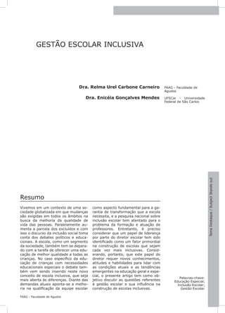 7




          GESTÃO ESCOLAR INCLUSIVA




                                 Dra. Relma Urel Carbone Carneiro                  FAAG - Faculdade de
                                                                                   Agudos

                                     Dra. Enicéia Gonçalves Mendes                 UFSCar - Universidade
                                                                                   Federal de São Carlos




                                                                                                              Tema Destaque / Subject Stands out
Resumo
Vivemos em um contexto de uma so-         como aspecto fundamental para a ga-
ciedade globalizada em que mudanças       rantia de transformação que a escola
são exigidas em todos os âmbitos na       necessita, e a pesquisa nacional sobre
busca da melhoria da qualidade de         inclusão escolar tem atentado para o
vida das pessoas. Paralelamente au-       problema da formação e atuação de
menta a parcela dos excluídos e com       professores. Entretanto, é preciso
isso o discurso da inclusão social toma   considerar que um papel de liderança
conta dos debates políticos e educa-      por parte do diretor escolar tem sido
cionais. A escola, como um segmento       identificado como um fator primordial
da sociedade, também tem se depara-       na construção de escolas que sejam
do com a tarefa de oferecer uma edu-      cada vez mais inclusivas. Consid-
cação de melhor qualidade a todas as      erando, portanto, que este papel do
crianças. No caso específico da edu-      diretor requer novos conhecimentos,
cação de crianças com necessidades        atitudes e habilidades para lidar com
educacionais especiais o debate tam-      as condições atuais e as tendências
bém vem sendo inserido neste novo         emergentes na educação geral e espe-
conceito de escola inclusiva, que seja    cial, o presente artigo tem como ob-
                                                                                           Palavras-chave:
mais aberta às diferenças. Diante das     jetivo discutir as questões referentes        Educação Especial;
demandas atuais aponta-se a melho-        à gestão escolar e sua influência na            Inclusão Escolar;
ria na qualificação da equipe escolar     construção de escolas inclusivas.                 Gestão Escolar.

FAAG - Faculdade de Agudos
 