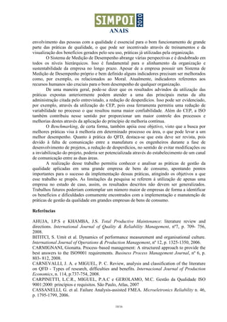 ANAIS
envolvimento das pessoas com a qualidade é essencial para o bom funcionamento de grande
parte das práticas de qualidade, o que pode ser incentivado através de treinamentos e da
visualização dos benefícios gerados pelo seu uso, práticas já utilizadas pela organização.
        O Sistema de Medição de Desempenho abrange várias perspectivas e é desdobrado em
todos os níveis hierárquicos. Isso é fundamental para o alinhamento da organização e
sustentabilidade da empresa no longo prazo. Apesar de a empresa possuir um Sistema de
Medição de Desempenho próprio e bem definido alguns indicadores precisam ser melhorados
como, por exemplo, os relacionados ao Moral. Atualmente, indicadores referentes aos
recursos humanos são cruciais para o bom desempenho de qualquer organização.
        De uma maneira geral, pode-se dizer que os resultados advindos da utilização das
práticas expostas anteriormente podem atender a uma das principais metas da alta
administração citada pelo entrevistado, a redução de desperdícios. Isso pode ser evidenciado,
por exemplo, através da utilização do CEP, pois essa ferramenta permitiu uma redução de
variabilidade no processo o que resultou numa maior confiabilidade. Além do CEP, a ISO
também contribuiu nesse sentido por proporcionar um maior controle dos processos e
melhorias destes através da aplicação do princípio de melhoria contínua.
        O Benchmarking, de certa forma, também apóia esse objetivo, visto que a busca por
melhores práticas visa à melhoria em determinado processo ou área, o que pode levar a um
melhor desempenho. Quanto à prática do QFD, destaca-se que esta deve ser revista, pois
devido à falta de comunicação entre a manufatura e os engenheiros durante a fase de
desenvolvimento de projetos, a redução de desperdícios, no sentido de evitar modificações ou
a inviabilização do projeto, poderia ser potencializada através do estabelecimento de um canal
de comunicação entre as duas áreas.
        A realização desse trabalho permitiu conhecer e analisar as práticas de gestão da
qualidade aplicadas em uma grande empresa de bens de consumo, apontando pontos
importantes para o sucesso da implementação dessas práticas, atingindo os objetivos a que
esse trabalho se propôs. As limitações da pesquisa se referem à utilização de apenas uma
empresa no estudo de caso, assim, os resultados descritos não devem ser generalizados.
Trabalhos futuros poderiam contemplar um número maior de empresas de forma a identificar
os benefícios e dificuldades comumente encontrados com a implementação e manutenção de
práticas de gestão da qualidade em grandes empresas de bens de consumo.

Referências

AHUJA, I.P.S e KHAMBA, J.S. Total Productive Maintenance: literature review and
directions. International Journal of Quality & Reliability Management, nº7, p. 709- 756,
2008.
BITITCI, S. Umit et al. Dynamics of performance measurement and organisational culture.
International Journal of Operations & Production Management, nº 12, p. 1325-1350, 2006.
CARMIGNANI, Gionatta. Process–based management: A structured approach to provide the
best answers to the ISO9001 requirements. Business Process Management Journal, nº 6, p.
803- 812, 2008.
CARNEVALLI, J. A. e MIGUEL, P. C. Review, analysis and classification of the literature
on QFD - Types of research, difficulties and benefits. Internacional Journal of Production
Economics, n. 114, p.737-754, 2008.
CARPINETTI, L.C.R., MIGUEL, P.A.C e GEROLAMO, M.C. Gestão da Qualidade ISO
9001:2000: princípios e requisitos. São Paulo, Atlas, 2007
CASSANELLI, G. et al. Failure Analysis-assisted FMEA. Microeletronics Reliability n. 46,
p. 1795-1799, 2006.

                                             10/16
 