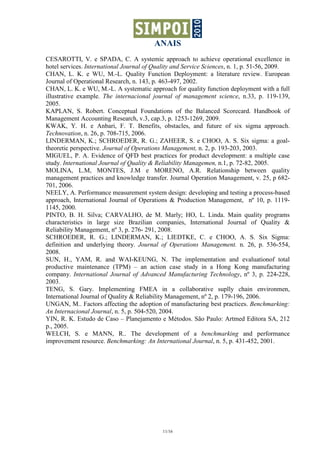 ANAIS
CESAROTTI, V. e SPADA, C. A systemic approach to achieve operational excellence in
hotel services. International Journal of Quality and Service Sciences, n. 1, p. 51-56, 2009.
CHAN, L. K. e WU, M.-L. Quality Function Deployment: a literature review. European
Journal of Operational Research, n. 143, p. 463-497, 2002.
CHAN, L. K. e WU, M.-L. A systematic approach for quality function deployment with a full
illustrative example. The internacional journal of management science, n.33, p. 119-139,
2005.
KAPLAN, S. Robert. Conceptual Foundations of the Balanced Scorecard. Handbook of
Management Accounting Research, v.3, cap.3, p. 1253-1269, 2009.
KWAK, Y. H. e Anbari, F. T. Benefits, obstacles, and future of six sigma approach.
Technovation, n. 26, p. 708-715, 2006.
LINDERMAN, K.; SCHROEDER, R. G.; ZAHEER, S. e CHOO, A. S. Six sigma: a goal-
theoretic perspective. Journal of Operations Management, n. 2, p. 193-203, 2003.
MIGUEL, P. A. Evidence of QFD best practices for product development: a multiple case
study. International Journal of Quality & Reliability Managemen, n.1, p. 72-82, 2005.
MOLINA, L.M, MONTES, J.M e MORENO, A.R. Relationship between quality
management practices and knowledge transfer. Journal Operation Management, v. 25, p 682-
701, 2006.
NEELY, A. Performance measurement system design: developing and testing a process-based
approach, International Journal of Operations & Production Management, nº 10, p. 1119-
1145, 2000.
PINTO, B. H. Silva; CARVALHO, de M. Marly; HO, L. Linda. Main quality programs
characteristics in large size Brazilian companies, International Journal of Quality &
Reliability Management, nº 3, p. 276- 291, 2008.
SCHROEDER, R. G.; LINDERMAN, K.; LIEDTKE, C. e CHOO, A. S. Six Sigma:
definition and underlying theory. Journal of Operations Management. n. 26, p. 536-554,
2008.
SUN, H., YAM, R. and WAI-KEUNG, N. The implementation and evaluationof total
productive maintenance (TPM) – an action case study in a Hong Kong manufacturing
company. International Journal of Advanced Manufacturing Technology, nº 3, p. 224-228,
2003.
TENG, S. Gary. Implementing FMEA in a collaborative suplly chain environmen,
International Journal of Quality & Reliability Management, nº 2, p. 179-196, 2006.
UNGAN, M.. Factors affecting the adoption of manufacturing best practices. Benchmarking:
An Internacional Journal, n. 5, p. 504-520, 2004.
YIN, R. K. Estudo de Caso – Planejamento e Métodos. São Paulo: Artmed Editora SA, 212
p., 2005.
WELCH, S. e MANN, R.. The development of a benchmarking and performance
improvement resource. Benchmarking: An International Journal, n. 5, p. 431-452, 2001.




                                            11/16
 