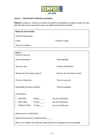 ANAIS
Anexo 1 – Questionário utilizado na pesquisa

Objetivo: conhecer e analisar as práticas de gestão da qualidade da empresa estudo de caso,
identificando pontos importantes para uma implementação bem sucedida.


 Dados do entrevistado

 Nome do funcionário:

 Cargo:                                            Tempo no cargo:

 Tempo na empresa:


 Parte 1
 Perfil da Empresa

 Nome da Empresa:                                   Nacionalidade:


 Setor que atua:                                    Produtos Produzidos:


 Número de Funcionários (geral):                    Número de Funcionários (site):


 Turnover financeiro:                               Turnover pessoal:


 Quantidade de filiais no Brasil:                   Total de unidades:


 Certificações:

 ( ) ISO 9001           Versão:_____          Ano de certificação:
 ( ) ISO 14001          Versão:_____          Ano de certificação:
 ( ) OHSAS 18001        Versão:_____          Ano de certificação:



 Departamento de Qualidade

 Quantos funcionários no departamento:_____

 Quais as atividades são atribuídas especificamente ao departamento da qualidade:




                                           12/16
 