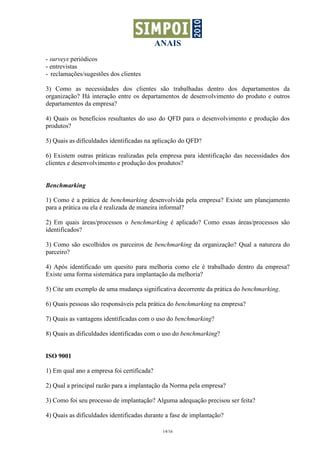 ANAIS
- surveys periódicos
- entrevistas
- reclamações/sugestões dos clientes

3) Como as necessidades dos clientes são trabalhadas dentro dos departamentos da
organização? Há interação entre os departamentos de desenvolvimento do produto e outros
departamentos da empresa?

4) Quais os benefícios resultantes do uso do QFD para o desenvolvimento e produção dos
produtos?

5) Quais as dificuldades identificadas na aplicação do QFD?

6) Existem outras práticas realizadas pela empresa para identificação das necessidades dos
clientes e desenvolvimento e produção dos produtos?


Benchmarking

1) Como é a prática de benchmarking desenvolvida pela empresa? Existe um planejamento
para a prática ou ela é realizada de maneira informal?

2) Em quais áreas/processos o benchmarking é aplicado? Como essas áreas/processos são
identificados?

3) Como são escolhidos os parceiros de benchmarking da organização? Qual a natureza do
parceiro?

4) Após identificado um quesito para melhoria como ele é trabalhado dentro da empresa?
Existe uma forma sistemática para implantação da melhoria?

5) Cite um exemplo de uma mudança significativa decorrente da prática do benchmarking.

6) Quais pessoas são responsáveis pela prática do benchmarking na empresa?

7) Quais as vantagens identificadas com o uso do benchmarking?

8) Quais as dificuldades identificadas com o uso do benchmarking?


ISO 9001

1) Em qual ano a empresa foi certificada?

2) Qual a principal razão para a implantação da Norma pela empresa?

3) Como foi seu processo de implantação? Alguma adequação precisou ser feita?

4) Quais as dificuldades identificadas durante a fase de implantação?

                                             14/16
 