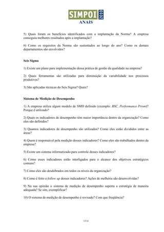 ANAIS

5) Quais foram os benefícios identificados com a implantação da Norma? A empresa
conseguiu melhores resultados após a implantação?

6) Como os requisitos da Norma são sustentados ao longo do ano? Como os demais
departamentos são envolvidos?


Seis Sigma

1) Existe um plano para implementação dessa prática de gestão da qualidade na empresa?

2) Quais ferramentas são utilizadas para diminuição da variabilidade nos processos
produtivos?

3) São aplicadas técnicas do Seis Sigma? Quais?


Sistema de Medição de Desempenho

1) A empresa utiliza algum modelo de SMD definido (exemplo: BSC, Performance Prism)?
Porque é utilizado?

2) Quais os indicadores de desempenho têm maior importância dentro da organização? Como
eles são definidos?

3) Quantos indicadores de desempenho são utilizados? Como eles estão divididos entre as
áreas?

4) Quem é responsável pela medição desses indicadores? Como eles são trabalhados dentro da
empresa?

5) Existe um sistema informatizado para controle desses indicadores?

6) Como esses indicadores estão interligados para o alcance dos objetivos estratégicos
comuns?

7) Como eles são desdobrados em todos os níveis da organização?

8) Como é feito o follow up desses indicadores? Ações de melhoria são desenvolvidas?

9) Na sua opinião o sistema de medição de desempenho suporta a estratégia de maneira
adequada? Se sim, exemplificar?

10) O sistema de medição de desempenho é revisado? Com que freqüência?




                                            15/16
 