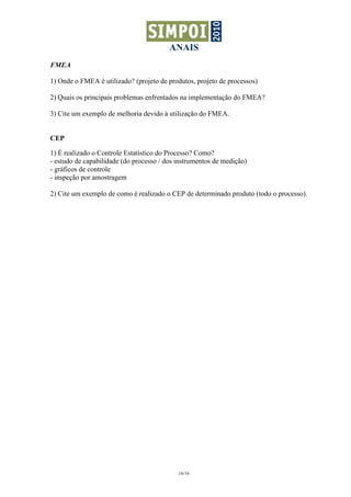 ANAIS
FMEA

1) Onde o FMEA é utilizado? (projeto de produtos, projeto de processos)

2) Quais os principais problemas enfrentados na implementação do FMEA?

3) Cite um exemplo de melhoria devido à utilização do FMEA.


CEP

1) É realizado o Controle Estatístico do Processo? Como?
- estudo de capabilidade (do processo / dos instrumentos de medição)
- gráficos de controle
- inspeção por amostragem

2) Cite um exemplo de como é realizado o CEP de determinado produto (todo o processo).




                                            16/16
 