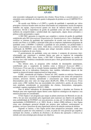 ANAIS
estar associada à adequação aos requisitos dos clientes. Dessa forma, o conceito passou a ser
entendido como satisfação do cliente quanto à adequação do produto ao uso (CARPINETTI et
al, 2007).
        De acordo com Molina et al (2007), a gestão da qualidade é suportada por vários
princípios e técnicas focados tanto em áreas relacionadas aos componentes sociais da empresa
(trabalho em equipe, empowerment) quanto em áreas de natureza técnica (controle de
processos). Devido à importância da gestão da qualidade como um fator estratégico para
melhoria da competitividade e produtividade das organizações, alguns desses princípios e
práticas serão apresentados a seguir.
        A ISO 9001 apresenta os requisitos que compõem o sistema de gestão da qualidade
estabelecido pela ISO (International Organization for Standartization) e tem a finalidade de
certificar os sistemas da qualidade das organizações de acordo com esses requisitos. De
acordo com Pinto et al (2008), a principal razão para as empresas implantarem programas de
qualidade como a ISO9001 é melhorar a qualidade de seus produtos, sua produtividade e
suprir as necessidades de seus clientes. Além disso, a maioria das empresas, também visa à
certificação da ISO9001 como estratégia para atingir mercados externos ou mesmo em
resposta às exigências de seus clientes.
        O gerenciamento da qualidade, como um sistema, é composto de processos inter-
relacionados que constituem a estrutura básica que guia os negócios da companhia
(CARMIGNANI, 2008). Dessa forma, a ISO 9001 é bastante importante no sentido de
fornecer essa visão sistêmica considerada essencial para o bom gerenciamento dos processos
nas organizações.
        Nos últimos anos, as pesquisas sobre medição de desempenho aumentaram,
contribuindo para o surgimento de modelos como o Balanced Scorecard (BSC) e
Performance Prism que têm se tornado bastante populares (BITITCI, 2006). Esses modelos
consideram não só os indicadores financeiros, mas, também, indicadores capazes de dar
suporte ao desenvolvimento organizacional no longo prazo.
        O BSC, introduzido por Kaplan e Norton em 1992, mantém as métricas financeiras
como medida para o sucesso da companhia e as complementa com outras três perspectivas
(clientes, processos internos, aprendizado e crescimento) que foram propostas como
direcionadoras para criar valor em longo prazo (KAPLAN, 2006). O Performance Prism
assim como o BSC também foca nas necessidades dos stakeholders, porém, de uma forma
mais ampliada, considerando as necessidades dos clientes, fornecedores, empregados,
sociedade e agentes reguladores (NEELY, 2000).
        Para se definir indicadores de desempenho apropriados e desenhar um Sistema de
Medição para uma organização alguns fatores como objetivos estratégicos da empresa e sua
natureza precisam ser considerados.
        O Seis Sigma é um programa que surgiu na planta americana da Motorola no ano de
1985 e foi um meio encontrado pela organização para expressar seu objetivo de qualidade,
uma confiabilidade de 99,99966% em seus processos, ou seja, até 3,4 defeitos por milhão de
oportunidades (LINDERMAN et al, 2003). Kwak e Anbari (2006) definem o Seis Sigma
como uma abordagem gerencial dirigida por projetos para melhorar continuamente os
produtos, serviços e processos de uma organização através da redução contínua de defeitos.
        Segundo os autores, o Seis Sigma possui duas perspectivas principais, sendo uma
relacionada ao ponto de vista estatístico e a outra, ao ponto de vista gerencial que engloba a
satisfação dos clientes, a melhoria da eficiência e da eficácia das operações e refere-se ao
método com uma estratégia para alcançar tais objetivos.



                                             2/16
 