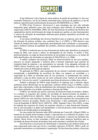 ANAIS
        O que diferencia o Seis Sigma de outras práticas de gestão da qualidade é o foco nos
resultados financeiros, uso de um método estruturado para o processo de melhoria e o uso de
métricas específicas para monitoramento do processo (SCHROEDER et al, 2008).
        O TPM (Total Productive Maintenace) é uma metodogia que tem sido utilizada
largamente pelas indústrias como uma arma estratégica para melhoria do desempenho da
organização (AHUJA; KHAMBA, 2008). Ele foca basicamente na melhoria da eficiência dos
equipamentos através da diminuição do tempo de parada por quebras ou mau funcionamento
e, através da utilização da manutenção autônoma pelos próprios operadores envolvidos nas
atividades diárias.
        O uso dessa metodologia traz diversos benefícios para as empresas, pois não se trata
da utilização de práticas isoladas, mas, conforme Sun et al (2003), o TPM descreve uma
relação de sinergia entre toda a organização, principalmente entre a produção e a manutenção,
para a melhoria contínua da qualidade dos produtos, eficiência operacional, produtividade e
segurança.
        O FMEA é conhecido por ser uma ferramenta de análise para identificar os potenciais
modos de falha, suas causas e efeitos no desempenho de um sistema. A análise é feita,
preferencialmente, na etapa de desenvolvimento de um produto ou processo e, os modos de
falha identificados, são eliminados ou reduzidos (CASSANELLI et al, 2006).
        A análise cuidadosa das possíveis falhas no desenvolvimento de um novo produto,
processo ou mesmo adequação e melhoria deles é bastante importante para aumento da
competitividade da empresa e sua permanência no mercado. Uma adequada utilização do
FMEA fornece benefícios que vão desde o atendimento das necessidades dos clientes até
redução dos custos de fabricação da empresa.
        Na aplicação do FMEA, cada componente de um sistema é analisado numericamente
considerando a probabilidade da ocorrência da falha, seu impacto ou severidade e a
capacidade de a falha ser detectada antes de sua ocorrência. A multiplicação dos valores
atribuídos a cada um deles resulta em um valor conhecido como “número de prioridade de
risco” ou “risk priority number”, constituindo uma forma de priorizar as falhas mais críticas.
        Embora a aplicação do FMEA traga benefícios às empresas que o utilizam, alguns
problemas foram identificados na sua aplicação, conforme afirma Teng et al (2004), a maior
parte deles relacionados à falta de detalhamento das informações descritas e à inconsistência
dos valores atribuídos à severidade, ocorrência e detecção das falhas.
        O QFD é um método que auxilia o processo de desenvolvimento do produto e dedica-
se a traduzir os requisitos dos clientes em atividades de desenvolvimento de produtos e
serviços (CARNEVALLI; MIGUEL, 2008). Várias ferramentas podem ser utilizadas para
apoiar o QFD com vista a facilitar o processo de tradução dos requisitos dos consumidores em
requisitos técnicos do produto. Dentre essas ferramentas, a mais amplamente utilizada é a
Casa da Qualidade (CARNEVALLI; MIGUEL, 2008). Segundo Chan e Wu (2005), a etapa
de tradução dos requisitos do cliente em requisitos técnicos é a mais focada pela literatura,
pois se mal executada e os dados mal interpretados, o resto do processo estará comprometido
e o objetivo do método poderá ser prejudicado.
        Em uma análise da literatura sobre QFD realizada por Carnevalli e Miguel (2008), os
benefícios do método foram bastante citados e relacionavam-se a melhorias no projeto e em
seu gerenciamento, além da redução no número de reclamações e aumento da satisfação dos
clientes. Dessa forma, se bem executado o QFD pode trazer inúmeros benefícios para as
atividades de desenvolvimento de produtos bem como aumentar a satisfação dos clientes.
        Benchmarking é um processo de identificação e transferência das melhores práticas de
uma organização para outra que levem a resultados superiores (UNGAN, 2004) e pode ser
praticado internamente ou externamente à organização. No Benchmarking interno, a busca por

                                             3/16
 