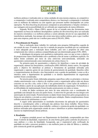 ANAIS
melhores práticas é realizada entre as várias unidades de uma mesma empresa, no competitivo
a comparação é realizada entre competidores diretos e no funcional a comparação é realizada
com os melhores da indústria ou com aqueles que possuam melhor desempenho em certas
operações. No Benchmarking de processos comparam-se procedimentos e funções similares e
sua vantagem está na possibilidade de ser utilizado por organizações de ramos diferentes.
        Segundo Welch e Mann (2001), apesar de ter se tornado uma das ferramentas mais
importantes na busca de melhores desempenhos a prática do Benchmarking deve ser realizada
de maneira sistemática e as melhores práticas a serem adotadas devem ter sua capacidade de
transferência analisada. Isso porque não existe uma única melhor prática, pois o que é melhor
para uma empresa, pode não ser o melhor para outra (UNGAN, 2004).

3. Procedimento de Pesquisa
        Para a realização deste trabalho foi realizada uma pesquisa bibliográfica seguida de
um estudo de caso. O estudo de caso foi o método de pesquisa escolhido por ser considerado
o mais adequado para a realização desse trabalho, pois tem o propósito de obter uma
compreensão dos valores e práticas compartilhadas por um determinado grupo (YIN, 2005).
        A abordagem de pesquisa será qualitativa exploratória, uma vez que se tem o objetivo
de proporcionar maior familiaridade com o problema a fim de tornar o problema explícito. Os
dados foram coletados por meio de uma entrevista semi-estruturada, utilizando um
questionário semiestruturado como instrumento de coleta (Anexo 1).
        Na primeira parte do questionário o objetivo foi identificar o ramo de atividade da
organização, número de funcionários, certificações (ISO, OHSAS), dentre outros. Na segunda
parte o objetivo foi identificar as práticas e ferramentas de qualidade utilizadas pela
organização e aspectos gerais de seu sistema de gerenciamento da qualidade. Questões sobre
o comprometimento da direção e dos funcionários com a gestão da qualidade e como se dá a
interface entre o departamento de qualidade e os demais departamentos da organização
também foram consideradas.
        Na terceira parte foram elaboradas perguntas específicas sobre os princípios e técnicas
citados anteriormente com o objetivo de explorar como a organização aplica cada um desses
conceitos no seu dia a dia, como é feito o seu gerenciamento e como ações de melhoria e
dados obtidos a partir de sua aplicação são trabalhados dentro da organização. Os benefícios e
as dificuldades de implementação foram focados praticamente em todos os temas.
        A coleta de dados aconteceu por meio de uma entrevista com o coordenador da
qualidade com duração de cerca de quatro horas. A entrevista foi gravada em sua íntegra com
autorização do entrevistado. Posteriormente os dados foram transcritos pelos pesquisadores na
forma de um relatório e enviado ao entrevistado para validação. Dados complementares foram
colhidos através de telefonemas e e-mail.
        A seguir serão apresentados os resultados decorrentes da aplicação do questionário
descrito e considerações sobre a utilização das práticas foco desse trabalho. Dessa forma,
pretende-se atender ao objetivo desse trabalho: conhecer o sistema de gestão da qualidade e as
práticas utilizadas pela organização estudo de caso e identificar os pontos importantes para o
sucesso na implementação dessas práticas.

4. Resultados
        A empresa estudada possui um Departamento da Qualidade, compreendido por duas
áreas: Controle da Qualidade, responsável, de uma forma geral, pelos controles de processo e
suas análises e a área da Qualidade Assegurada, que é responsável pela verificação da
qualidade em todo o processo produtivo e sua melhoria junto ao chão de fábrica e, também,
pelo sistema de gestão da qualidade.

                                             4/16
 