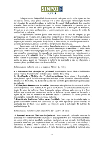 ANAIS
        O Departamento da Qualidade é uma área que está apta a atender e dar suporte a todas
as áreas da fábrica, tendo grande interface com as áreas de produção e manutenção durante
investigações de não-conformidades e melhorias de produtividade/qualidade dos produtos
acabados. Essa interface configura-se como de extrema importância por permitir que os
trabalhadores do chão de fábrica participem da identificação e resolução de problemas,
levando-os a um maior conhecimento e comprometimento com o sistema de gestão da
qualidade da organização.
        O departamento também possui uma interface com o setor de compras, já que
participam de um programa com os principais fornecedores da fábrica, visando excelência em
qualidade das matérias-primas e fornecimento. Essa interface é importante por assegurar que a
organização mantenha um padrão de qualidade e fornecimento de matérias-primas críticas,
evitando, por exemplo, paradas na produção por problemas de qualidade.
        Como ponto central de suas práticas da qualidade, a empresa utiliza um dos pilares do
Total Productive Maintenance (TPM): o pilar da Manutenção da Qualidade. O TPM é uma
prática que combina manutenção preventiva com o Total Quality Management (TQM) e foca
nas operações, nos processos de produção, na manutenção e em aspectos culturais como o
empowerment (CESAROTTI; SPADA, 2009). O pilar da manutenção da qualidade norteia
todo o sistema de qualidade da empresa e a sua implementação é constituída por sete etapas,
dentre as quais, quatro se relacionam à melhoria da qualidade e três se relacionam à
manutenção da qualidade, conforme descrito abaixo.

Relacionados à melhoria, tem-se as etapas de 0 (zero) à 3 (três):

0. Entendimento dos Princípios de Qualidade. Nessa etapa o foco é dado ao treinamento
com o objetivo de se entender a metodologia de trabalho desse pilar;
1. Identificação e Medição das Perdas/Oportunidades. Nessa etapa é determinada a
situação atual a partir de indicadores pré-determinados, como: número de não conformidades,
reclamações de clientes, etc. Esses indicadores são utilizados para identificar oportunidades
de melhoria;
2. Utilização de Ferramentas de Análise. Nessa etapa são aplicadas ferramentas de análise
como diagrama de causa e efeito, 5 por quês e o 5W2H que são utilizadas como base para o
início de ações de melhoria. Outra ferramenta bastante utilizada pela empresa é o loop
infinito, que consiste em implementar tarefas em infinitos círculos repetitivos formando a
figura de um oito na horizontal. O primeiro círculo é constituído de quatro passos de
manutenção e o segundo, de três passos de melhoria;
3. Identificação dos Pontos Críticos para a Qualidade. Nesta etapa são levantados todos os
pontos considerados críticos para a qualidade, ou seja, todos aqueles que podem interferir na
qualidade dos produtos. Esses pontos são utilizados para a elaboração de matrizes da
qualidade (etapa 4).

Relacionados à manutenção, tem-se as etapas de 4 (quatro) à 6 (seis):

 4. Desenvolvimento de Matrizes da Qualidade. Nessa etapa são elaboradas matrizes da
qualidade onde se mapeiam todos os processos e seus parâmetros e os relacionam com todos
os pontos críticos para a qualidade, levantados na etapa 3. A cada um deles é atribuída uma
pontuação através da qual os pontos críticos são confirmados e priorizados. A metodologia é
semelhante ao FMEA onde se define o “Risk Priority Number” e, como consequência,
identifica os fatores a serem priorizados. A partir da matriz da qualidade, é elaborada uma


                                              5/16
 