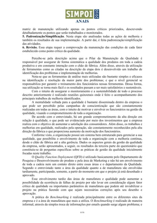 ANAIS
matriz de manutenção utilizando apenas os pontos críticos priorizados, descrevendo
detalhadamente os pontos que serão trabalhados e monitorados.
5. Padronização/Simplificação. Nesta etapa são analisadas todas as ações de melhoria e
também os resultados de sua implementação. A partir daí, é feita padronização/simplificação
das atividades.
6. Revisão. Essa etapa requer a comprovação da manutenção das condições de cada fator
estabelecido como ponto crítico da qualidade.

        Percebe-se pela descrição acima que o Pilar da Manutenção da Qualidade é
responsável por assegurar de forma sistemática a qualidade dos produtos em toda a cadeia
produtiva e em constante interação com o chão de fábrica. Além disso, através da utilização
de ferramentas como as citadas na descrição da etapa dois é desenvolvido um trabalho de
identificação dos problemas e implementação de melhorias.
        Nota-se que as ferramentas de análise mais utilizadas são bastante simples e eficazes
na identificação e resolução da maior parte dos problemas; e que o nível gerencial se
responsabiliza por garantir o treinamento dos funcionários nessas ferramentas. Dessa forma,
sua utilização se torna mais fácil e os resultados passam a ser mais satisfatórios e sustentáveis.
        Com o intuito de assegurar o monitoramento e a sustentabilidade de todo o processo
descrito anteriormente é realizado reuniões quinzenais onde é feito o acompanhamento dos
principais trabalhos de melhoria identificados.
        A mentalidade voltada para a qualidade é bastante disseminada dentro da empresa o
que pode ser percebido pelas campanhas de conscientização que são constantemente
realizadas em todas as áreas, com o intuito de motivar e envolver os funcionários na gestão da
qualidade, visando o comprometimento de toda a organização.
        De acordo com o entrevistado, há um grande comprometimento da alta direção em
relação à qualidade, o que pode ser evidenciado por meio dos investimentos que a empresa
realiza com o objetivo de aumentar a satisfação dos consumidores. Além disso, os trabalhos e
melhorias em qualidade, realizados pela operação, são constantemente reconhecidos pela alta
direção da fábrica o que proporciona aumento da motivação dos funcionários.
        Conforme visto, a organização possui um sistema bem estruturado para gerenciar a sua
qualidade, que possibilita o envolvimento de toda a organização com a melhoria contínua,
desde o chão de fábrica até a alta gerência. Dados os aspectos gerais da gestão da qualidade
da empresa, serão apresentados, a seguir, os resultados da terceira parte do questionário que
constituiu-se de perguntas específicas sobre as práticas de gestão da qualidade inicialmente
focadas neste trabalho.
        O Quality Function Deployment (QFD) é utilizado basicamente pelo Departamento de
Pesquisa e Desenvolvimento do produto e pela área de Marketing e não há um envolvimento
de toda a cadeia nem um contato direto entre essas áreas e o departamento da Qualidade.
Segundo o entrevistado tanto a área da qualidade quanto a de manufatura são envolvidas
tardiamente, participando, somente, a partir do momento em que o projeto já está desenhado e
aprovado.
        Esse envolvimento tardio das áreas de manufatura e qualidade pode aumentar a
possibilidade da ocorrência de falhas de projeto por não levar em consideração algum fator
crítico de qualidade ou importantes parâmetros de manufatura que podem até inviabilizar o
projeto na prática fazendo com que sejam necessárias correções após seu desenho e
aprovação.
        A prática do Benchmarking é realizada principalmente entre os diferentes sites da
empresa e é a área de manufatura que mais a utiliza. O Benchmarking é realizado de maneira
informal, através da simples troca de informações por emails quando surge algum problema; e

                                               6/16
 