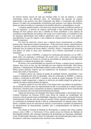 ANAIS
de maneira formal, através da rede que interliga todos os sites da empresa e contém
informações chaves das diferentes áreas. As informações são descritas de maneira
padronizada o que permite uma fácil comparação dos dados e visualização das melhores
práticas. Os dados são acompanhados mensalmente pela gerência e por alguns funcionários,
planos de ações de melhoria e responsáveis são também descritos e acompanhados via rede.
        A empresa também pratica o Benchmarking externo buscando as melhores práticas na
área de segurança. A parceira da empresa entrevistada é uma multinacional que possui
destaque de boas práticas nessa área e trabalha de forma semelhante a uma empresa de
consultoria compartilhando suas práticas. De acordo com o entrevistado, os resultados na área
de segurança apresentaram uma melhora significativa após o contato com essa empresa,
principalmente no que diz respeito a uma mudança de comportamento dos funcionários em
relação à segurança.
        Por meio da entrevista, nota-se que a empresa busca continuamente as melhores
práticas tanto internamente quanto externamente. O Benchmarking interno, especificamente,
é apoiado por uma boa estrutura informatizada que permite a troca de informações entre os
diferentes sites da empresa de forma rápida e confiável. Porém, é importante que dissemine
essa prática em todas as áreas, pois, atualmente, ela é bastante concentrada na área da
manufatura.
        No que se refere à ISO9001, a empresa foi certificada pela primeira vez em 2002 e
desde então vem mantendo a certificação. De acordo com o entrevistado a principal razão
para a implementação da Norma foi oriunda da necessidade de padronização da fabricação
dos produtos e a redução de produtos não - conforme.
        De forma a dar sustentabilidade aos requisitos da Norma, a empresa possui auditorias
internas, duas vezes ao ano, que são realizadas por uma empresa terceirizada. Além dessas
auditorias, o Departamento da Qualidade também realiza auditorias esporádicas por setor. A
fábrica possui auditores internos que são responsáveis em disseminar o conhecimento da
norma entre todos os funcionários.
        A empresa possui um sistema de gestão da qualidade bastante consolidado e esse
sistema é sustentado pelo Pilar da Qualidade. Além da certificação na ISO9001, a empresa
também é certificada na ISO14001 e mantém um sistema de gestão integrado. Na área de
segurança e saúde ocupacional, a empresa se utiliza de um modelo próprio de gestão que é
seguido em todas as demais plantas da empresa.
        A empresa estudo de caso não utiliza o Seis Sigma entre suas práticas de qualidade e
não há planos imediatos para sua implementação devido à necessidade de se dispor recursos
financeiros e humanos para o treinamento na prática e implementação de forma sistematizada
o que, no momento, não está sendo priorizado pela alta direção.
        Apesar de não possuir um programa Seis Sigma implementado, a alta direção foca no
Controle Estatístico do Processo (CEP) como forma de redução da variabilidade dos
processos a fim de garantir maior confiabilidade. Segundo o entrevistado, a principal forma de
monitoramento é feita por meio das cartas de controle. Porém, algumas dificuldades ocorrem
na sustentação da ferramenta devido à falta de comprometimento de algumas partes. Dessa
forma, o trabalho inicial tem sido feito de maneira a conscientizar o operador da importância
do preenchimento da documentação contando com o comprometimento da liderança da
Manufatura.
        Em relação ao Sistema de Medição de Desempenho, a empresa não utiliza modelos
teóricos como o BSC e o Performance Prism, porém possui um Sistema de Medição de
Desempenho definido. São utilizados indicadores de desempenho em Segurança, Qualidade,
Custo, Produtividade, Demanda e Moral. Os indicadores são estratificados para todas as áreas
da empresa e cada área é responsável por monitorar esses indicadores.

                                             7/16
 
