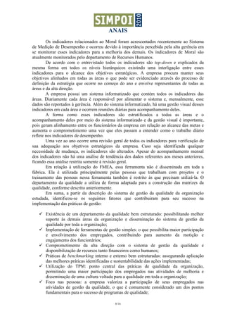 ANAIS
        Os indicadores relacionados ao Moral foram acrescentados recentemente ao Sistema
de Medição de Desempenho e ocorreu devido à importância percebida pela alta gerência em
se monitorar esses indicadores para a melhoria dos demais. Os indicadores de Moral são
atualmente monitorados pelo departamento de Recursos Humanos.
        De acordo com o entrevistado todos os indicadores são top-down e explicados da
mesma forma em todos os níveis hierárquicos existindo uma interligação entre esses
indicadores para o alcance dos objetivos estratégicos. A empresa procura manter seus
objetivos alinhados em todas as áreas o que pode ser evidenciado através do processo de
definição da estratégia que ocorre no começo do ano e envolve representantes de todas as
áreas e da alta direção.
        A empresa possui um sistema informatizado que contém todos os indicadores das
áreas. Diariamente cada área é responsável por alimentar o sistema e, mensalmente, esse
dados são reportados à gerência. Além do sistema informatizado, há uma gestão visual desses
indicadores em cada área e ocorrem reuniões diárias para acompanhamento deles.
        A forma como esses indicadores são estratificados a todas as áreas e o
acompanhamento deles por meio do sistema informatizado e da gestão visual é importante,
pois geram alinhamento entre os funcionários da empresa em relação ao alcance das metas e
aumenta o comprometimento uma vez que eles passam a entender como o trabalho diário
reflete nos indicadores de desempenho.
        Uma vez ao ano ocorre uma revisão geral de todos os indicadores para verificação de
sua adequação aos objetivos estratégicos da empresa. Caso seja identificada qualquer
necessidade de mudança, os indicadores são alterados. Apesar do acompanhamento mensal
dos indicadores não há uma análise de tendência dos dados referentes aos meses anteriores,
ficando essa análise restrita somente à revisão geral.
        Em relação à utilização do FMEA, essa ferramenta não é disseminada em toda a
fábrica. Ela é utilizada principalmente pelas pessoas que trabalham com projetos e o
treinamento das pessoas nessa ferramenta também é restrito às que precisam utilizá-la. O
departamento da qualidade a utiliza de forma adaptada para a construção das matrizes da
qualidade, conforme descrito anteriormente.
        Em suma, a partir da descrição do sistema de gestão da qualidade da organização
estudada, identificou-se os seguintes fatores que contribuiram para seu sucesso na
implementação das práticas de gestão:

       Existência de um departamento da qualidade bem estruturado: possibilitando melhor
       suporte às demais áreas da organização e disseminação do sistema de gestão da
       qualidade por toda a organização;
       Implementação de ferramentas de gestão simples: o que possibilita maior participação
       e envolvimento dos empregados, contribuindo para aumento da motição e
       engajamento dos funcionários;
       Comprometimento da alta direção com o sistema de gestão da qualidade e
       disponibilização de recursos tanto financeiros como humanos;
       Práticas de benchmarking interno e externo bem estruturadas: assegurando aplicação
       das melhores práticas identificadas e sustentabilidade das ações implementadas;
       Utilização do TPM: ponto central das práticas de qualidade da organização,
       permitindo uma maior participação dos empregados nas atividades de melhoria e
       disseminação de uma cultura voltada para a qualidade em toda a organização;
       Foco nas pessoas: a empresa valoriza a participação de seus empregados nas
       atividades de gestão da qualidade, o que é comumente considerado um dos pontos
       fundamentais para o sucesso de programas de qualidade;

                                            8/16
 