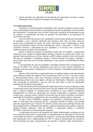 ANAIS
       Análise periódica dos indicadores de desempenho da organização: de forma a manter
       alinhamento com os objetivos estratégicos da organização.


5. Considerações Finais
        Analisando o sistema de gestão da qualidade como um todo, percebe-se um foco muito
claro na participação dos funcionários nos programas de gestão da qualidade. O envolvimento
dos funcionários é considerado como um fator crítico para a gerência, principalmente no que
diz respeito ao entendimento por parte da operação da necessidade e da importância do
envolvimento de todos.
        O envolvimento das pessoas com a qualidade é essencial para grande parte das práticas
da qualidade, o que é bastante enfatizado pela literatura atual como um fator crítico de
sucesso para os programas de gestão. Um ponto interessante é que a organização se utiliza
muito de ferramentas simples e de fácil entendimento, como o 5 por quês e o 5W2H, o que
certamente incentiva a participação de seus operadores e os envolve com o processo de
melhoria contínua levando a bons resultados.
        Quanto às práticas de gestão da qualidade focadas por este trabalho, a organização
encontra-se num estágio de implementação bastante avançado em grande parte delas, mas
algumas observações devem ser feitas. Quanto ao QFD, chama a atenção o não envolvimento
das áreas de qualidade e manufatura durante o desenvolvimento de projetos. Segundo o
entrevistado, estas áreas são envolvidas tardiamente, o que aumenta a possibilidade de falhas
de projeto.
        O envolvimento das áreas de qualidade e manufatura durante todo ou grande parte do
processo de QFD é de extrema importância, pois além de evitar maiores problemas de
produção evita que projetos completamente inviáveis cheguem à manufatura, gerando perdas
e retrabalho.
        Quanto ao Benchmarking, a organização busca as melhores práticas tanto internamente
(entre diferentes plantas da empresa) como externamente (“Best in Class”). No que se refere
ao Benchmarking interno, existe uma sistemática bastante consolidada onde um sistema
informatizado permite uma troca rápida e eficiente de informações. Entretanto, essa prática
está concentrada na manufatura o que faz com que nem todas as áreas da organização
desfrutem dos benefícios dessa prática.
        O Benchmarking externo praticado pela organização ocorre na área de segurança, onde
a organização buscou por um parceiro líder nessa área que trabalha sob a forma de consultoria
para a empresa estudada. O resultado dessa consultoria foi uma melhoria considerável
principalmente na cultura da organização nos assuntos relacionados à segurança. Ficando
evidente que a empresa realiza a prática de Benchmarking de forma sistemática, avaliando a
capacidade de transferência, adaptando às suas necessidades conforme destaca a literatura.
        No que se refere à ISO9001, a empresa vem mantendo a certificação desde o ano de
2002 e a razão para esta certificação não foi, a príncipio, pressão de clientes, como grande
parte das organizações que a buscam. Os objetivos iniciais para essa certificação foram uma
maior padronização na fabricação de produtos e redução de produtos não-conforme, objetivos
também bastante conhecidos. Além da ISO9001, a organização também é certificada
ISO14001 e mantém um sistema de gestão integrado.
        A organização não possui um programa Seis Sigma implementado, entretanto um dos
focos atuais da alta direção é a manutenção e o amadurecimento da utilização do CEP devido
à necessidade de reduzir a variabilidade dos processos. As principais dificuldades enfrentadas
pela organização com a implementação do CEP é a falta de entendimento dos benefícios
dessa ferramenta por parte, principalmente, da operação. Conforme citado anteriormente o

                                             9/16
 
