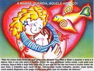 À MAMÃE QUERIDA, AQUELE ABRAÇO! “ Não há coisa mais linda do que uma mãe abraçar seu filho e dizer o quanto o ama e o adora. Isto é um céu para a mulher maior do que qualquer outra coisa. Lute pela sua criança, faça-a feliz e seja feliz com ela. O que ela vai lhe dar em troca é muito maior do que todo o trabalho que você irá ter. Talvez seja muito trabalho, porém, mais tarde, você estará disposta a ter pago muito mais pelo que irá receber de retorno.” 