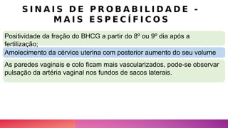 S I N A I S D E P R O B A B I L I D A D E -
M A I S E S P E C Í F I C O S
Positividade da fração do BHCG a partir do 8º ou 9º dia após a
fertilização;
Amolecimento da cérvice uterina com posterior aumento do seu volume
As paredes vaginais e colo ficam mais vascularizados, pode-se observar
pulsação da artéria vaginal nos fundos de sacos laterais.
 