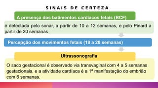 S I N A I S D E C E R T E Z A
é detectada pelo sonar, a partir de 10 a 12 semanas, e pelo Pinard a
partir de 20 semanas
,
Percepção dos movimentos fetais (18 a 20 semanas)
O saco gestacional é observado via transvaginal com 4 a 5 semanas
gestacionais, e a atividade cardíaca é a 1ª manifestação do embrião
com 6 semanas.
A presença dos batimentos cardíacos fetais (BCF)
Ultrassonografia
 