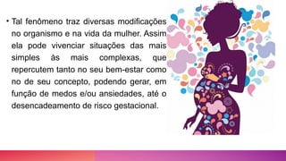• Tal fenômeno traz diversas modificações
no organismo e na vida da mulher. Assim
ela pode vivenciar situações das mais
simples às mais complexas, que
repercutem tanto no seu bem-estar como
no de seu concepto, podendo gerar, em
função de medos e/ou ansiedades, até o
desencadeamento de risco gestacional.
 
