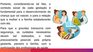 Portanto, considerando-se tal fato, o
contexto social de cada gestação é
fundamental para o desenvolvimento da
criança que vai nascer, e para a relação
que a mulher e a família estabelecerão
com ela.
Para que a gravidez transcorra com
segurança, os cuidados necessários
devem ser realizados, o mais
precocemente possível, pela própria
gestante, parceiro e família, com a
participação dos profissionais de saúde.
 