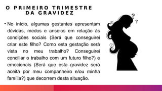 O P R I M E I R O T R I M E S T R E
D A G R A V I D E Z
• No início, algumas gestantes apresentam
dúvidas, medos e anseios em relação às
condições sociais (Será que conseguirei
criar este filho? Como esta gestação será
vista no meu trabalho? Conseguirei
conciliar o trabalho com um futuro filho?) e
emocionais (Será que esta gravidez será
aceita por meu companheiro e/ou minha
família?) que decorrem desta situação.
 