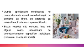 • Outras apresentam modificação no
comportamento sexual, com diminuição ou
aumento da libido, ou alteração da
autoestima, frente ao corpo modificado.
• Essas reações são comuns, mas em
alguns casos necessitam de
acompanhamento específico (psicólogo,
psiquiatra, assistente social).
 