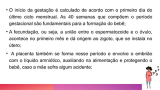 • O início da gestação é calculado de acordo com o primeiro dia do
último ciclo menstrual. As 40 semanas que compõem o período
gestacional são fundamentais para a formação do bebê;
• A fecundação, ou seja, a união entre o espermatozoide e o óvulo,
acontece no primeiro mês e dá origem ao zigoto, que se instala no
útero;
• A placenta também se forma nesse período e envolve o embrião
com o líquido amniótico, auxiliando na alimentação e protegendo o
bebê, caso a mãe sofra algum acidente;
 