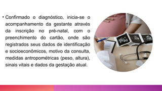• Confirmado o diagnóstico, inicia-se o
acompanhamento da gestante através
da inscrição no pré-natal, com o
preenchimento do cartão, onde são
registrados seus dados de identificação
e socioeconômicos, motivo da consulta,
medidas antropométricas (peso, altura),
sinais vitais e dados da gestação atual.
 