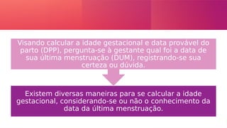 Existem diversas maneiras para se calcular a idade
gestacional, considerando-se ou não o conhecimento da
data da última menstruação.
Visando calcular a idade gestacional e data provável do
parto (DPP), pergunta-se à gestante qual foi a data de
sua última menstruação (DUM), registrando-se sua
certeza ou dúvida.
 
