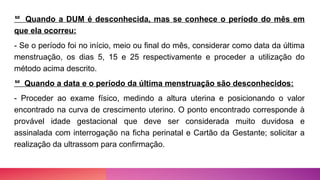  Quando a DUM é desconhecida, mas se conhece o período do mês em
que ela ocorreu:
- Se o período foi no início, meio ou final do mês, considerar como data da última
menstruação, os dias 5, 15 e 25 respectivamente e proceder a utilização do
método acima descrito.
 Quando a data e o período da última menstruação são desconhecidos:
- Proceder ao exame físico, medindo a altura uterina e posicionando o valor
encontrado na curva de crescimento uterino. O ponto encontrado corresponde à
provável idade gestacional que deve ser considerada muito duvidosa e
assinalada com interrogação na ficha perinatal e Cartão da Gestante; solicitar a
realização da ultrassom para confirmação.
 